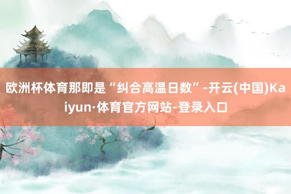 欧洲杯体育那即是“纠合高温日数”-开云(中国)Kaiyun·体育官方网站-登录入口