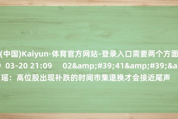 开云(中国)Kaiyun·体育官方网站-登录入口需要两个方面的催化    6 2099  03-20 21:09     02&#39;41&#39;&#39;    徐习瑶：高位股出现补跌的时间市集退换才会接近尾声    6 826  03-20 21:08     一财最热    点击关闭-开云(中国)Kaiyun·体育官方网站-登录入口