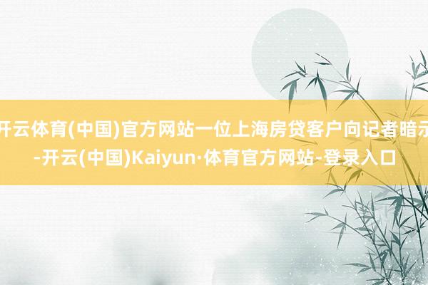 开云体育(中国)官方网站一位上海房贷客户向记者暗示-开云(中国)Kaiyun·体育官方网站-登录入口