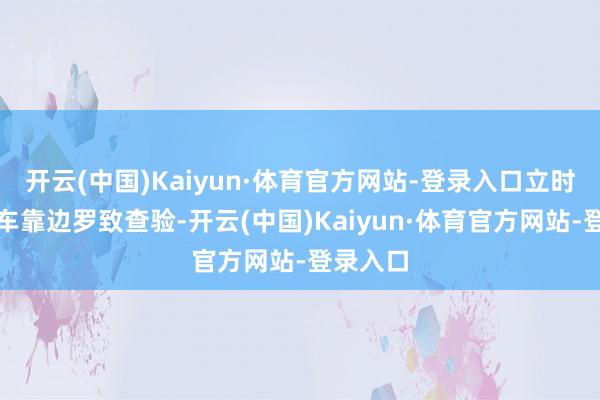开云(中国)Kaiyun·体育官方网站-登录入口立时暗示该车靠边罗致查验-开云(中国)Kaiyun·体育官方网站-登录入口