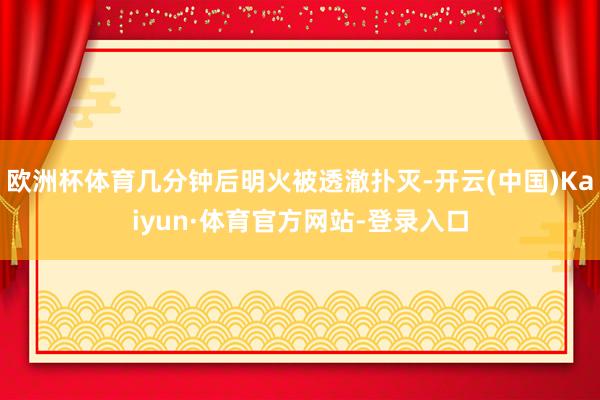 欧洲杯体育几分钟后明火被透澈扑灭-开云(中国)Kaiyun·体育官方网站-登录入口