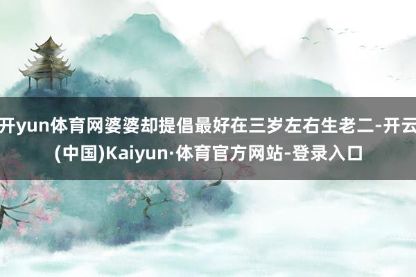 开yun体育网婆婆却提倡最好在三岁左右生老二-开云(中国)Kaiyun·体育官方网站-登录入口