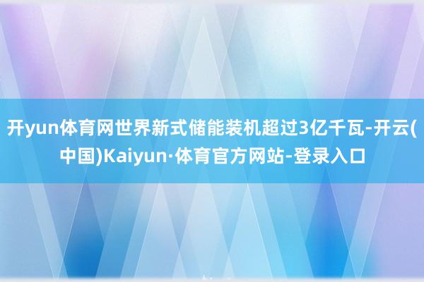 开yun体育网世界新式储能装机超过3亿千瓦-开云(中国)Kaiyun·体育官方网站-登录入口