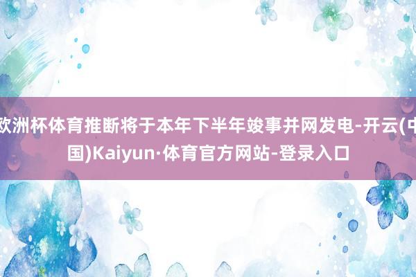 欧洲杯体育推断将于本年下半年竣事并网发电-开云(中国)Kaiyun·体育官方网站-登录入口