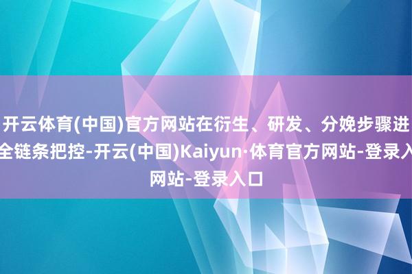 开云体育(中国)官方网站在衍生、研发、分娩步骤进行全链条把控-开云(中国)Kaiyun·体育官方网站-登录入口