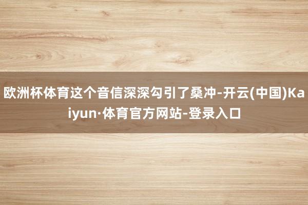 欧洲杯体育这个音信深深勾引了桑冲-开云(中国)Kaiyun·体育官方网站-登录入口