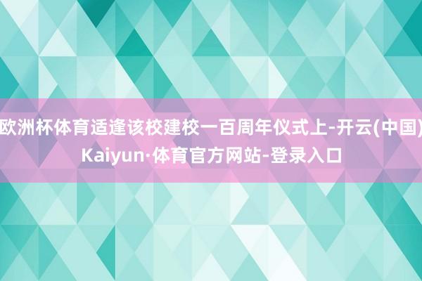 欧洲杯体育适逢该校建校一百周年仪式上-开云(中国)Kaiyun·体育官方网站-登录入口