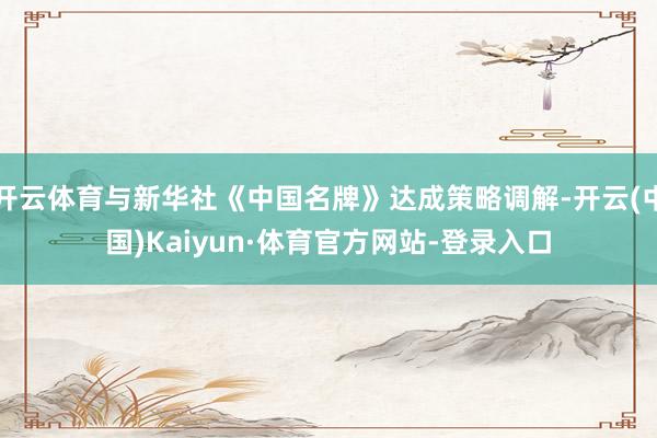 开云体育与新华社《中国名牌》达成策略调解-开云(中国)Kaiyun·体育官方网站-登录入口