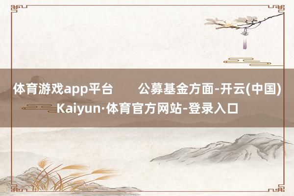 体育游戏app平台       公募基金方面-开云(中国)Kaiyun·体育官方网站-登录入口
