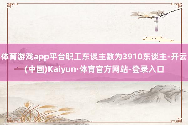 体育游戏app平台职工东谈主数为3910东谈主-开云(中国)Kaiyun·体育官方网站-登录入口