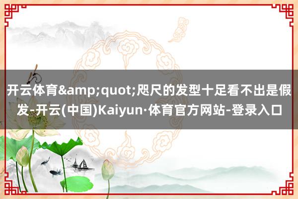 开云体育"咫尺的发型十足看不出是假发-开云(中国)Kaiyun·体育官方网站-登录入口