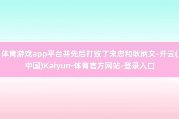体育游戏app平台并先后打败了宋忠和耿炳文-开云(中国)Kaiyun·体育官方网站-登录入口