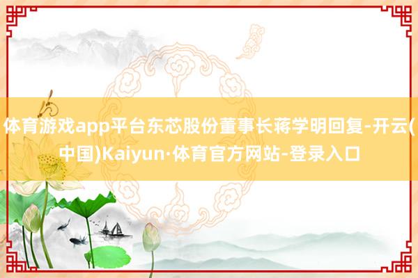 体育游戏app平台东芯股份董事长蒋学明回复-开云(中国)Kaiyun·体育官方网站-登录入口