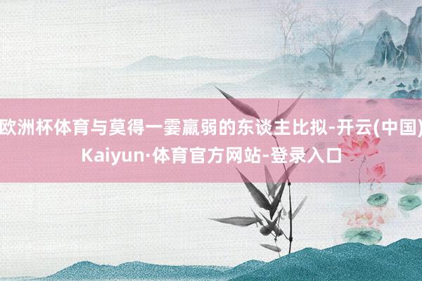 欧洲杯体育与莫得一霎羸弱的东谈主比拟-开云(中国)Kaiyun·体育官方网站-登录入口
