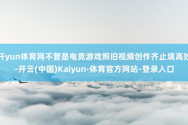 开yun体育网不管是电竞游戏照旧视频创作齐止境高效-开云(中国)Kaiyun·体育官方网站-登录入口