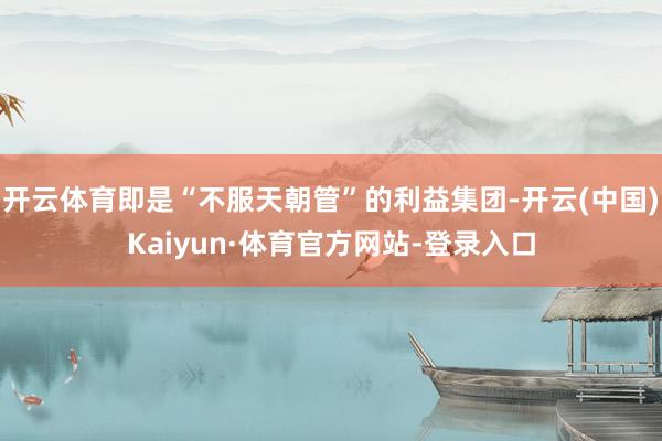 开云体育即是“不服天朝管”的利益集团-开云(中国)Kaiyun·体育官方网站-登录入口