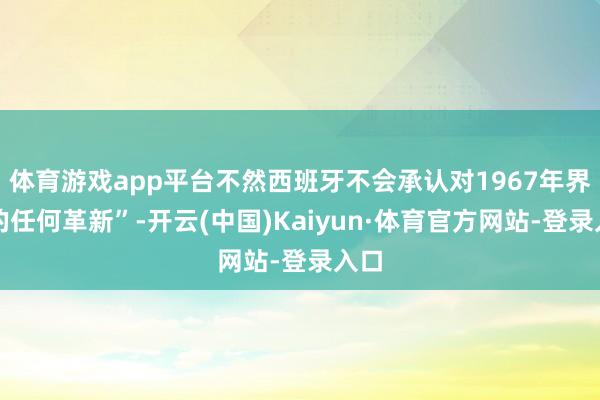 体育游戏app平台不然西班牙不会承认对1967年界限的任何革新”-开云(中国)Kaiyun·体育官方网站-登录入口