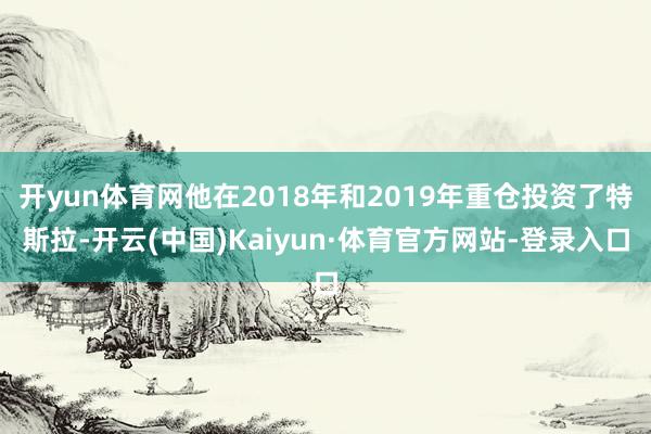 开yun体育网他在2018年和2019年重仓投资了特斯拉-开云(中国)Kaiyun·体育官方网站-登录入口