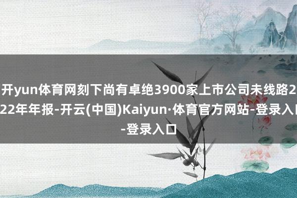 开yun体育网刻下尚有卓绝3900家上市公司未线路2022年年报-开云(中国)Kaiyun·体育官方网站-登录入口