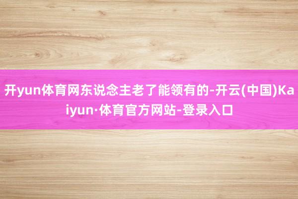 开yun体育网东说念主老了能领有的-开云(中国)Kaiyun·体育官方网站-登录入口