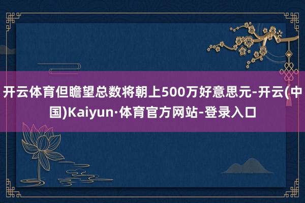 开云体育但瞻望总数将朝上500万好意思元-开云(中国)Kaiyun·体育官方网站-登录入口