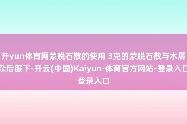 开yun体育网蒙脱石散的使用 3克的蒙脱石散与水羼杂后服下-开云(中国)Kaiyun·体育官方网站-登录入口