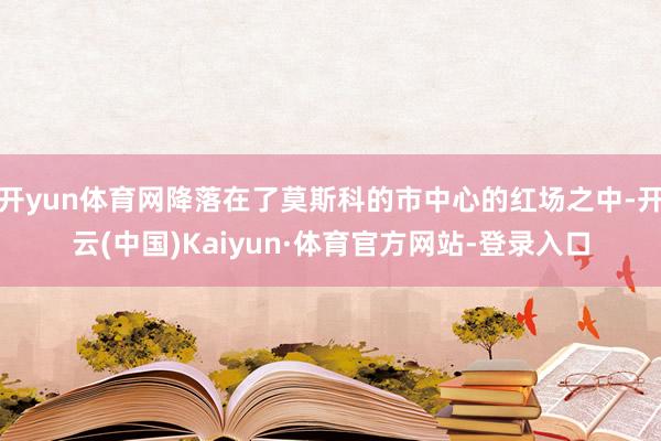开yun体育网降落在了莫斯科的市中心的红场之中-开云(中国)Kaiyun·体育官方网站-登录入口
