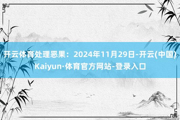 开云体育处理恶果:2024年11月29日-开云(中国)Kaiyun·体育官方网站-登录入口