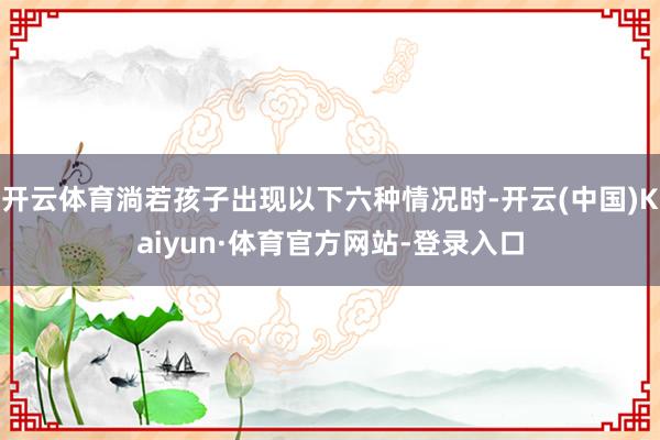 开云体育淌若孩子出现以下六种情况时-开云(中国)Kaiyun·体育官方网站-登录入口