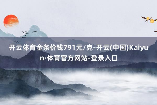 开云体育金条价钱791元/克-开云(中国)Kaiyun·体育官方网站-登录入口