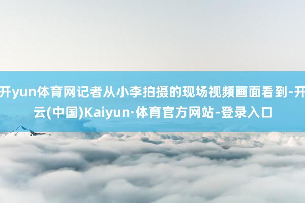开yun体育网记者从小李拍摄的现场视频画面看到-开云(中国)Kaiyun·体育官方网站-登录入口