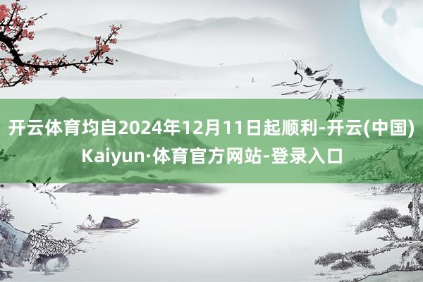 开云体育均自2024年12月11日起顺利-开云(中国)Kaiyun·体育官方网站-登录入口