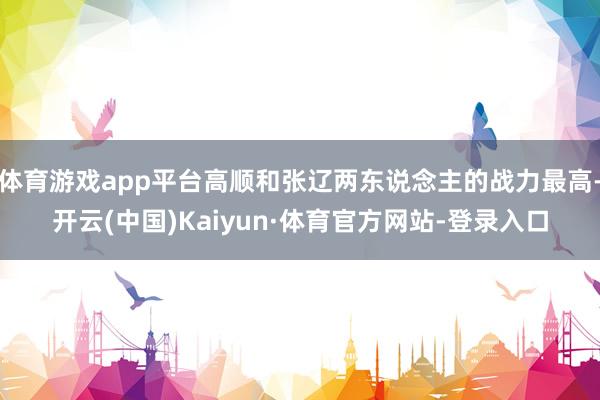 体育游戏app平台高顺和张辽两东说念主的战力最高-开云(中国)Kaiyun·体育官方网站-登录入口