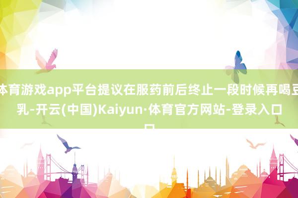 体育游戏app平台提议在服药前后终止一段时候再喝豆乳-开云(中国)Kaiyun·体育官方网站-登录入口