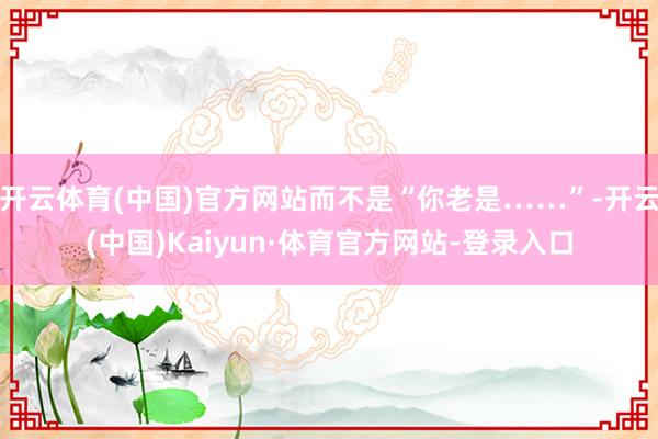 开云体育(中国)官方网站而不是“你老是……”-开云(中国)Kaiyun·体育官方网站-登录入口