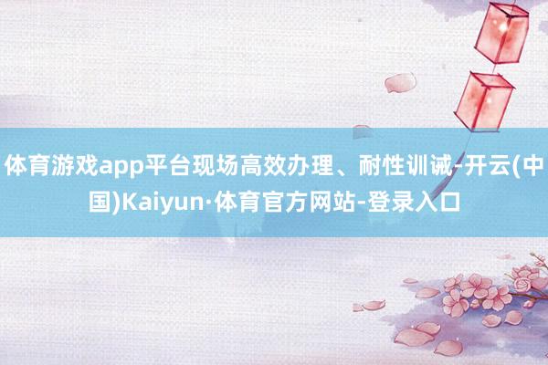 体育游戏app平台现场高效办理、耐性训诫-开云(中国)Kaiyun·体育官方网站-登录入口
