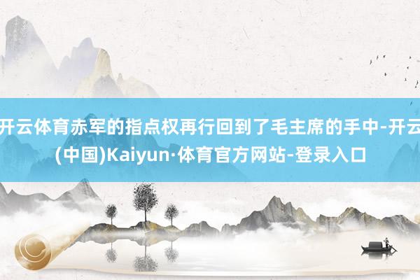 开云体育赤军的指点权再行回到了毛主席的手中-开云(中国)Kaiyun·体育官方网站-登录入口