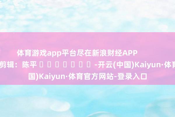 体育游戏app平台尽在新浪财经APP            						连累剪辑：陈平 							-开云(中国)Kaiyun·体育官方网站-登录入口