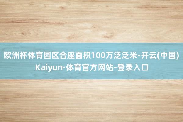欧洲杯体育园区合座面积100万泛泛米-开云(中国)Kaiyun·体育官方网站-登录入口