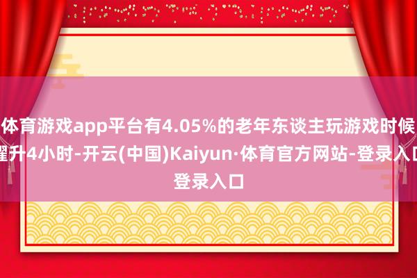 体育游戏app平台有4.05%的老年东谈主玩游戏时候擢升4小时-开云(中国)Kaiyun·体育官方网站-登录入口