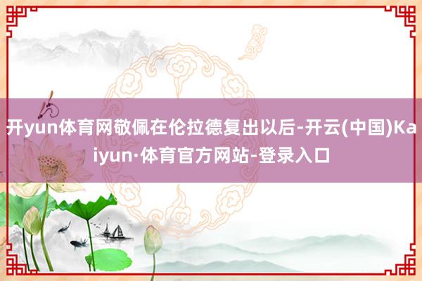 开yun体育网敬佩在伦拉德复出以后-开云(中国)Kaiyun·体育官方网站-登录入口