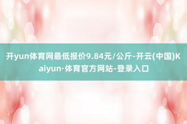 开yun体育网最低报价9.84元/公斤-开云(中国)Kaiyun·体育官方网站-登录入口