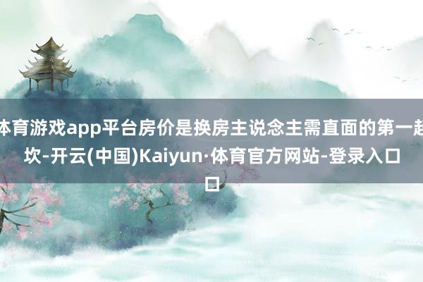 体育游戏app平台房价是换房主说念主需直面的第一起坎-开云(中国)Kaiyun·体育官方网站-登录入口