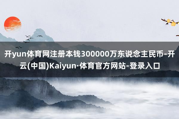 开yun体育网注册本钱300000万东说念主民币-开云(中国)Kaiyun·体育官方网站-登录入口
