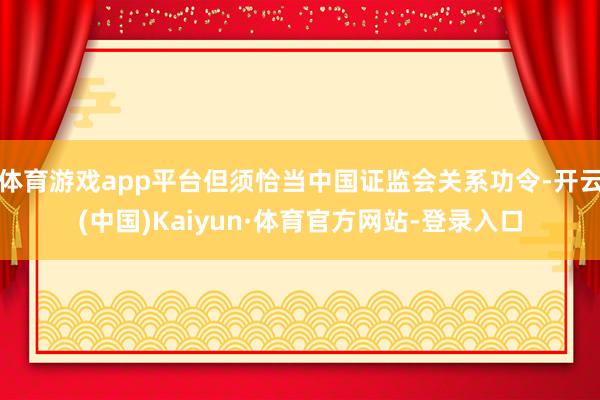 体育游戏app平台但须恰当中国证监会关系功令-开云(中国)Kaiyun·体育官方网站-登录入口