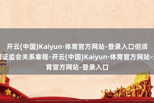 开云(中国)Kaiyun·体育官方网站-登录入口但须合适中国证监会关系章程-开云(中国)Kaiyun·体育官方网站-登录入口
