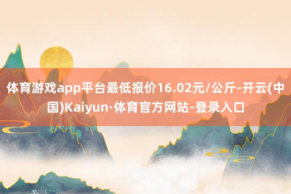 体育游戏app平台最低报价16.02元/公斤-开云(中国)Kaiyun·体育官方网站-登录入口
