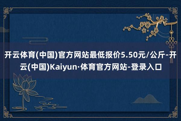 开云体育(中国)官方网站最低报价5.50元/公斤-开云(中国)Kaiyun·体育官方网站-登录入口