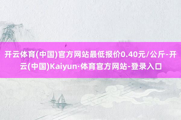 开云体育(中国)官方网站最低报价0.40元/公斤-开云(中国)Kaiyun·体育官方网站-登录入口