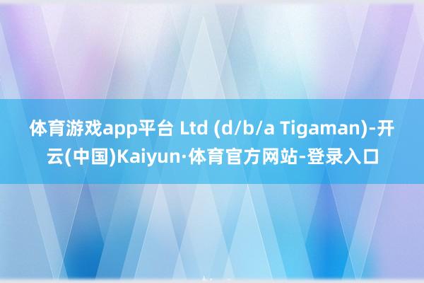 体育游戏app平台 Ltd (d/b/a Tigaman)-开云(中国)Kaiyun·体育官方网站-登录入口